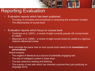 Reporting Evaluation
• Evaluation reports which has been published
- Focusing on principles and procedures in conducting the evaluation (mostly)
- The effectiveness of course book
• Evaluation reports which focus on course book
– Tomlinson et al. (2001) - a review of eight currently popular UK course books
for adults
– Masuhara et al. (2008) – a review of eight course books for adults to a rigorous
criterion-referenced review
Both conclude the same view on how course book needs to be humanized and
personalized.
Result analysis:
- The neglect of literature as a source of potentially engaging text
- The lack of intelligent content in lower level
- The lack extensive reading and listening
- The scarcity of real task which has intended outcome than just practicing on
language forms
 
