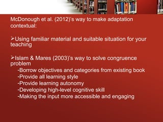 McDonough et al. (2012)’s way to make adaptation
contextual:
Using familiar material and suitable situation for your
teaching
Islam & Mares (2003)’s way to solve congruence
problem
-Borrow objectives and categories from existing book
-Provide all learning style
-Provide learning autonomy
-Developing high-level cognitive skill
-Making the input more accessible and engaging
 