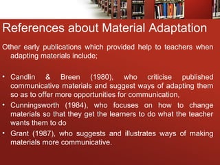 References about Material Adaptation
Other early publications which provided help to teachers when
adapting materials include;
• Candlin & Breen (1980), who criticise published
communicative materials and suggest ways of adapting them
so as to offer more opportunities for communication,
• Cunningsworth (1984), who focuses on how to change
materials so that they get the learners to do what the teacher
wants them to do
• Grant (1987), who suggests and illustrates ways of making
materials more communicative.
 