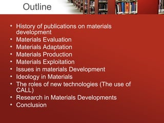 Outline
• History of publications on materials
development
• Materials Evaluation
• Materials Adaptation
• Materials Production
• Materials Exploitation
• Issues in materials Development
• Ideology in Materials
• The roles of new technologies (The use of
CALL)
• Research in Materials Developments
• Conclusion
 