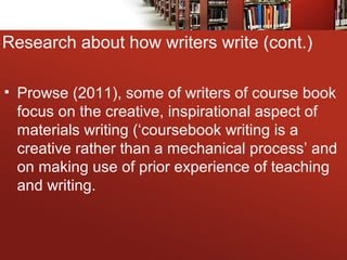 • Prowse (2011), some of writers of course book
focus on the creative, inspirational aspect of
materials writing (‘coursebook writing is a
creative rather than a mechanical process’ and
on making use of prior experience of teaching
and writing.
Research about how writers write (cont.)
 