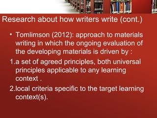 • Tomlimson (2012): approach to materials
writing in which the ongoing evaluation of
the developing materials is driven by :
1.a set of agreed principles, both universal
principles applicable to any learning
context .
2.local criteria specific to the target learning
context(s).
Research about how writers write (cont.)
 