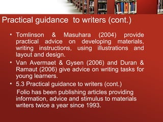 • Tomlinson & Masuhara (2004) provide
practical advice on developing materials,
writing instructions, using illustrations and
layout and design.
• Van Avermaet & Gysen (2006) and Duran &
Ramaut (2006) give advice on writing tasks for
young learners.
• 5.3 Practical guidance to writers (cont.)
Folio has been publishing articles providing
information, advice and stimulus to materials
writers twice a year since 1993.
Practical guidance to writers (cont.)
 