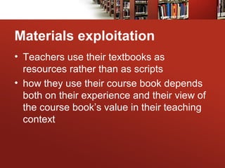 Materials exploitation
• Teachers use their textbooks as
resources rather than as scripts
• how they use their course book depends
both on their experience and their view of
the course book’s value in their teaching
context
 