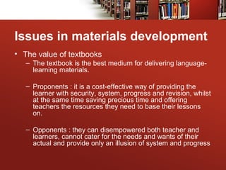 Issues in materials development
• The value of textbooks
– The textbook is the best medium for delivering language-
learning materials.
– Proponents : it is a cost-effective way of providing the
learner with security, system, progress and revision, whilst
at the same time saving precious time and offering
teachers the resources they need to base their lessons
on.
– Opponents : they can disempowered both teacher and
learners, cannot cater for the needs and wants of their
actual and provide only an illusion of system and progress
 