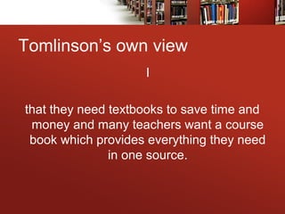 Tomlinson’s own view
I
that they need textbooks to save time and
money and many teachers want a course
book which provides everything they need
in one source.
 