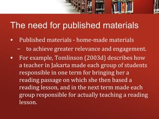 The need for published materials
• Published materials - home-made materials
– to achieve greater relevance and engagement.
• For example, Tomlinson (2003d) describes how
a teacher in Jakarta made each group of students
responsible in one term for bringing her a
reading passage on which she then based a
reading lesson, and in the next term made each
group responsible for actually teaching a reading
lesson.
 