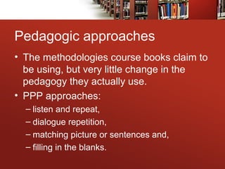Pedagogic approaches
• The methodologies course books claim to
be using, but very little change in the
pedagogy they actually use.
• PPP approaches:
– listen and repeat,
– dialogue repetition,
– matching picture or sentences and,
– filling in the blanks.
 