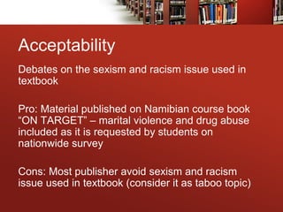 Acceptability
Debates on the sexism and racism issue used in
textbook
Pro: Material published on Namibian course book
“ON TARGET” – marital violence and drug abuse
included as it is requested by students on
nationwide survey
Cons: Most publisher avoid sexism and racism
issue used in textbook (consider it as taboo topic)
 