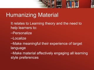Humanizing Material
It relates to Learning theory and the need to
help learners to:
–Personalize
–Localize
–Make meaningful their experience of target
language
–Make material affectively engaging all learning
style preferences
 