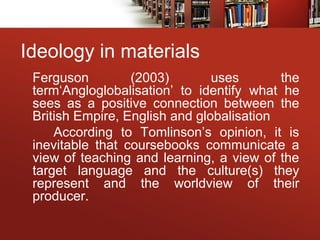 Ideology in materials
Ferguson (2003) uses the
term‘Angloglobalisation’ to identify what he
sees as a positive connection between the
British Empire, English and globalisation
According to Tomlinson’s opinion, it is
inevitable that coursebooks communicate a
view of teaching and learning, a view of the
target language and the culture(s) they
represent and the worldview of their
producer.
 