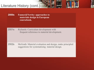 2000s Fanner&Newby: approaches to
materials design in European
coursebook.
2001s Richards: Curriculum development with
frequent referrence to material development.
2002s McGrath: Material evaluation and design, make principled
suggestions for systematising material design.
Literature History (cont.)
 