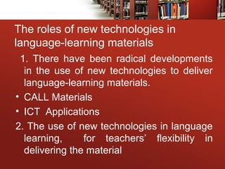The roles of new technologies in
language-learning materials
1. There have been radical developments
in the use of new technologies to deliver
language-learning materials.
• CALL Materials
• ICT Applications
2. The use of new technologies in language
learning, for teachers’ flexibility in
delivering the material
 