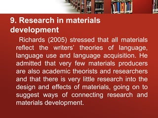 9. Research in materials
development
Richards (2005) stressed that all materials
reflect the writers’ theories of language,
language use and language acquisition. He
admitted that very few materials producers
are also academic theorists and researchers
and that there is very little research into the
design and effects of materials, going on to
suggest ways of connecting research and
materials development.
 