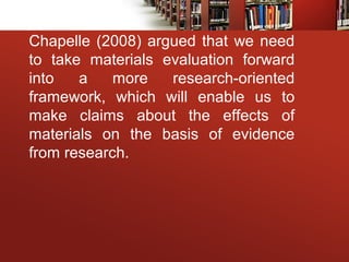 Chapelle (2008) argued that we need
to take materials evaluation forward
into a more research-oriented
framework, which will enable us to
make claims about the effects of
materials on the basis of evidence
from research.
 
