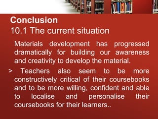 Conclusion
10.1 The current situation
Materials development has progressed
dramatically for building our awareness
and creativity to develop the material.
> Teachers also seem to be more
constructively critical of their coursebooks
and to be more willing, confident and able
to localise and personalise their
coursebooks for their learners..
 