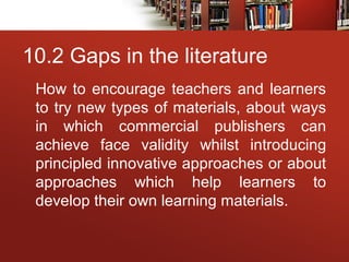 10.2 Gaps in the literature
How to encourage teachers and learners
to try new types of materials, about ways
in which commercial publishers can
achieve face validity whilst introducing
principled innovative approaches or about
approaches which help learners to
develop their own learning materials.
 
