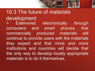 10.3 The future of materials
development
> Edelivered electronically through
computers and smart phones, that
commercially produced materials will
continue to provide users with the materials
they expect and that more and more
institutions and countries will decide that
the only way to develop locally appropriate
materials is to do it themselves.
 