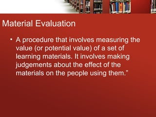 Material Evaluation
• A procedure that involves measuring the
value (or potential value) of a set of
learning materials. It involves making
judgements about the effect of the
materials on the people using them.”
 