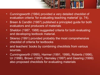 • Cunningsworth (1984) provided a very detailed checklist of
evaluation criteria ‘for evaluating teaching material’ (p. 74).
• Breen & Candlin (1987) published a principled guide for both
evaluators and producers of materials
• Sheldon (1987, 1988) suggested criteria for both evaluating
and developing textbook material.
• Skierso (1991) provided probably the most comprehensive
checklist of criteria for textbooks
• and teachers’ books by combining checklists from various
sources.
• Cunningsworth (1995), Harmer (1991, 1998), Roberts (1996),
Ur (1996), Brown (1997), Hemsley (1997) and Gearing (1999)
also proposed checklists for evaluating materials
 