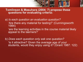 Tomlinson & Masuhara (2004: 7) propose these
questions for evaluating criteria:
a) Is each question an evaluation question?
‘Are there any material for testing?’ (Cunningsworth
1984)
‘are the learning activities in the course material likely
appeal to the laerners?’
b) Does each question only ask one question?
‘is it attractive? Given the average age of your
students, would they enjoy using it? (Grant 1987: 122)
 