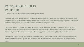 FACTS ABOUT LOUIS
PASTEUR
1. Louis Pasteur is one of the fathers of the germ theory
In the 19th century, people weren’t aware that germs are what cause and exacerbates illnesses. It may
seem obvious to us now that washing your hands is essential to stop the spreading of germs, but back in
Pasteur’s time, people just weren’t aware of how these things worked.
The germ theory of disease had been around since the Middle Ages, but it wasn’t widely accepted.
Although the smallpox vaccine was common in Europe by the 19th century, scientists and doctors still
didn’t really understand how it worked, or how to apply the same concept to different diseases.
Pasteur changed things when he began studying germs in 1860. He began conducting experiments on
the relationship between germs and diseases, and discovered the cause and effect of the puerperal
fever.
5
 