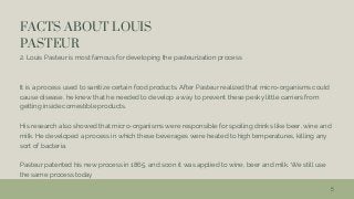 FACTS ABOUT LOUIS
PASTEUR
2. Louis Pasteur is most famous for developing the pasteurization process
It is a process used to sanitize certain food products. After Pasteur realized that micro-organisms could
cause disease, he knew that he needed to develop a way to prevent these pesky little carriers from
getting inside comestible products.
His research also showed that micro-organisms were responsible for spoiling drinks like beer, wine and
milk. He developed a process in which these beverages were heated to high temperatures, killing any
sort of bacteria.
Pasteur patented his new process in 1865, and soon it was applied to wine, beer and milk. We still use
the same process today
5
 