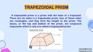 TRAPEZOIDAL PRISM
- A trapezoidal prism is a prism with the base of a trapezoid.
There are six sides in a trapezoidal prism, four of those sides
are rectangles, and they form the height of the prism. The
bases, or the top and bottom of the prism, are congruent
trapezoids which is why it is called a trapezoidal prism.
CARAMBACAN,
FRANCIS KYLE
 
