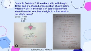 Example Problem 2: Consider a ship with length
100 m and a V-shaped cross section shown below
where 0 = 35°. If the boat is in static equilibrium
when the water reaches a height h, = 8 m, what is
the ship's mass?
Given: l =100m
H= 8m
θ=35
TORREMOCHA, JUNMAR
 