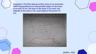 Example 2: Find the lateral surface area of an isosceles
SHIP trapezoidal prism with parallel edges of the base
6 cm and 12 cm, the legs of the base 5 cm each, the
altitude of the base 4 cm, and height of the prism 10
cm.
MARFIL, KEN
 