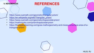 V. REFERENCES
• https://www.cuemath.com/geometry/triangular-prism/
• https://en.wikipedia.org/wiki/Triangular_prism/
• https://www.cuemath.com/geometry/trapezoidal-prism/
• https://mathmonks.com/prism/trapezoidal-prism
• https://thirdspacelearning.com/gcse-maths/geometry-and-measure/surface-area-of-a-
triangular-prism/
REFERENCES
HILIS, RJ
 
