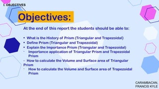 At the end of this report the students should be able to:
• What is the History of Prism (Triangular and Trapezoidal)
• Define Prism (Triangular and Trapezoidal)
• Explain the Importance Prism (Triangular and Trapezoidal)
- Importance application of Triangular Prism and Trapezoidal
Prism
- How to calculate the Volume and Surface area of Triangular
Prism
- How to calculate the Volume and Surface area of Trapezoidal
Prism
Objectives:
I. OBJECTIVES
CARAMBACAN,
FRANCIS KYLE
 