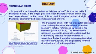 HISTORY
TRIANGULAR PRISM
• In geometry, a triangular prism or trigonal prism!" is a prism with 2
triangular bases. If the edges pair with each triangle's vertex and if they
are perpendicular to the base, it is a right triangular prism. A right
triangular prism may be both semiregular and uniform.
.
The triangular prism can be used in constructing
another polyhedron. Examples are some of the
Johnson solids, the truncated right triangular prism,
and Schönhardt polyhedron.
-The triangular prism, with two triangular bases and
three rectangular faces, dates back to ancient
geometry, notably referenced by Euclid in his
Elements (circa 300 BCE). The Renaissance
increased interest in geometric studies, and the
17th-century calculus further explored its
properties. Today, triangular prisms are important
in architecture, optics, and engineering for their
structural and refractive qualities.
SUMAYA RHEDTNE BRYCE
 