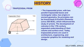 HISTORY
• The trapezoidal prism, with two
parallel trapezoidal bases and
rectangular sides, has origins in
ancient geometry. Its principles can
be traced back to Euclid's Elements
(circa 300 BCE), which influenced the
study of prisms. The development of
calculus in the 17th century
expanded understanding of their
volume and surface area. Today,
trapezoidal prisms are used in
architecture, engineering, and
computer graphics for modeling and
design.
l
DELA TORRE, JERALD
TRAPEZOIDAL PRISM
 