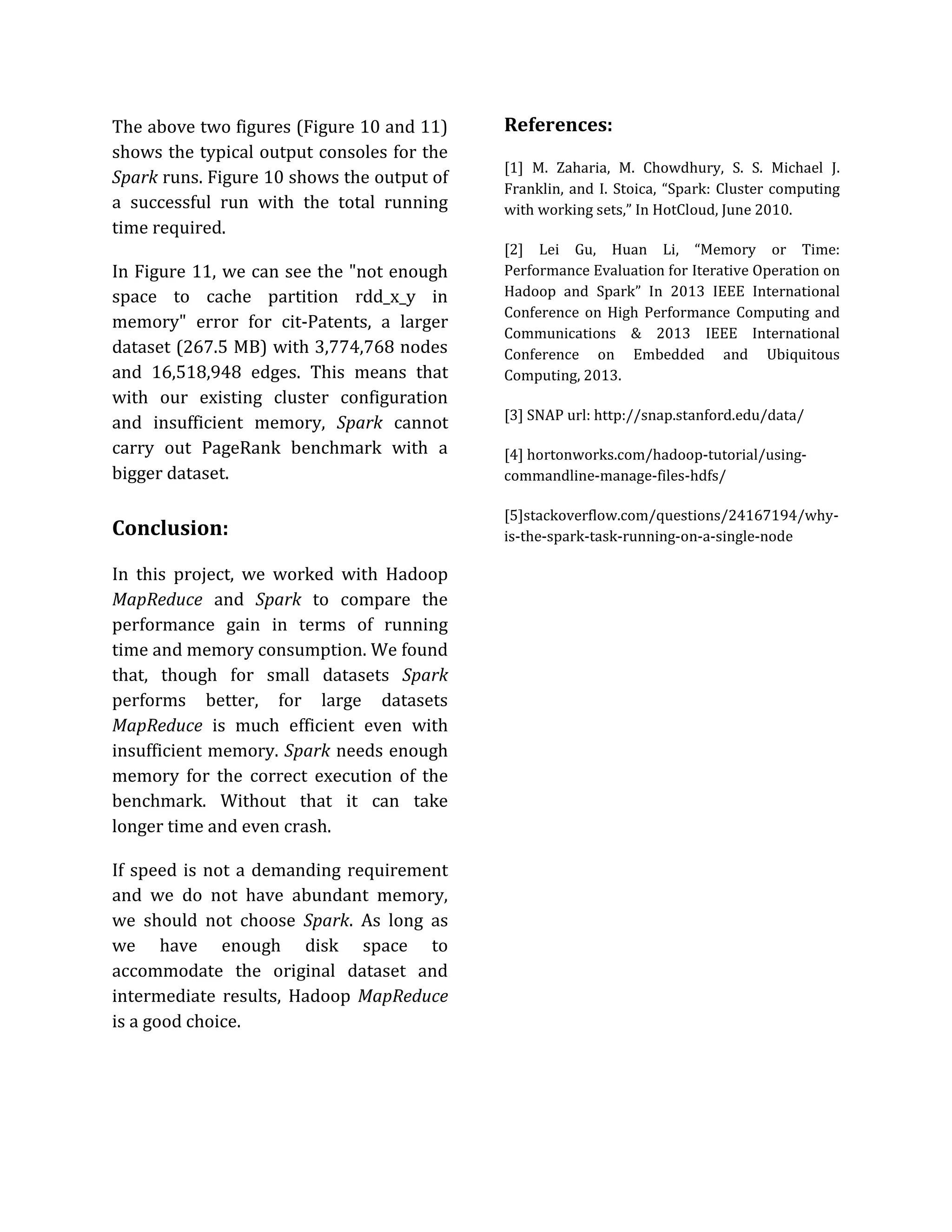The above two figures (Figure 10 and 11)
shows the typical output consoles for the
Spark runs. Figure 10 shows the output of
a successful run with the total running
time required.
In Figure 11, we can see the "not enough
space to cache partition rdd_x_y in
memory" error for cit-Patents, a larger
dataset (267.5 MB) with 3,774,768 nodes
and 16,518,948 edges. This means that
with our existing cluster configuration
and insufficient memory, Spark cannot
carry out PageRank benchmark with a
bigger dataset.
Conclusion:
In this project, we worked with Hadoop
MapReduce and Spark to compare the
performance gain in terms of running
time and memory consumption. We found
that, though for small datasets Spark
performs better, for large datasets
MapReduce is much efficient even with
insufficient memory. Spark needs enough
memory for the correct execution of the
benchmark. Without that it can take
longer time and even crash.
If speed is not a demanding requirement
and we do not have abundant memory,
we should not choose Spark. As long as
we have enough disk space to
accommodate the original dataset and
intermediate results, Hadoop MapReduce
is a good choice.
References:
[1] M. Zaharia, M. Chowdhury, S. S. Michael J.
Franklin, and I. Stoica, “Spark: Cluster computing
with working sets,” In HotCloud, June 2010.
[2] Lei Gu, Huan Li, “Memory or Time:
Performance Evaluation for Iterative Operation on
Hadoop and Spark” In 2013 IEEE International
Conference on High Performance Computing and
Communications & 2013 IEEE International
Conference on Embedded and Ubiquitous
Computing, 2013.
[3] SNAP url: http://snap.stanford.edu/data/
[4] hortonworks.com/hadoop-tutorial/using-
commandline-manage-files-hdfs/
[5]stackoverflow.com/questions/24167194/why-
is-the-spark-task-running-on-a-single-node
 
