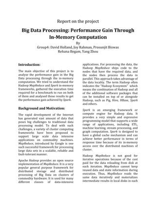 Report on the project
Big Data Processing: Performance Gain Through
In-Memory Computation
By
Group4: David Holland, Joy Rahman, Prosunjit Biswas
Rehana Begam, Yang Zhou
Introduction:
The main objective of this project is to
analyze the performance gain in the Big
Data processing through the in-memory
computation. We tried to understand the
Hadoop MapReduce and Spark in-memory
frameworks, gathered the execution time
required for a benchmark to run on both
of them and analysed those results to get
the performance gain achieved by Spark.
Background and Motivation:
The rapid development of the Internet
has generated vast amount of data that
poses big challenges to traditional data
processing model. To deal with such
challenges, a variety of cluster computing
frameworks have been proposed to
support large scale data intensive
applications on commodity machines.
MapReduce, introduced by Google is one
such successful framework for processing
large data sets in a scalable, reliable and
fault-tolerant manner.
Apache Hadoop provides an open source
implementation of MapReduce. It is a very
popular general purpose framework for
distributed storage and distributed
processing of Big Data on clusters of
commodity hardware. It is used for many
different classes of data-intensive
applications. For processing the data, the
Hadoop MapReduce ships code to the
nodes that have the required data, and
the nodes then process the data in
parallel. This approach takes advantage of
the data locality. The term Hadoop often
indicates the "Hadoop Ecosystem" which
means the combination of Hadoop and all
of the additional software packages that
can be installed on top of or alongside
Hadoop, such as Pig, Hive, HBase, Spark
and others.
Spark is an emerging framework or
compute engine for Hadoop data. It
provides a very simple and expressive
programming model that supports a wide
range of applications, including ETL,
machine learning, stream processing, and
graph computation. Spark is designed to
have a global cache mechanism and can
achieve better performance in terms of
response time because of its in-memory
access over the distributed machines of
cluster.
Hadoop MapReduce is not good for
iterative operations because of the cost
paid for the data reloading from disk at
each iteration. MapReduce cannot keep
reused data and state information during
execution. Thus, MapReduce reads the
same data iteratively and materializes
intermediate results in local disks in each
 