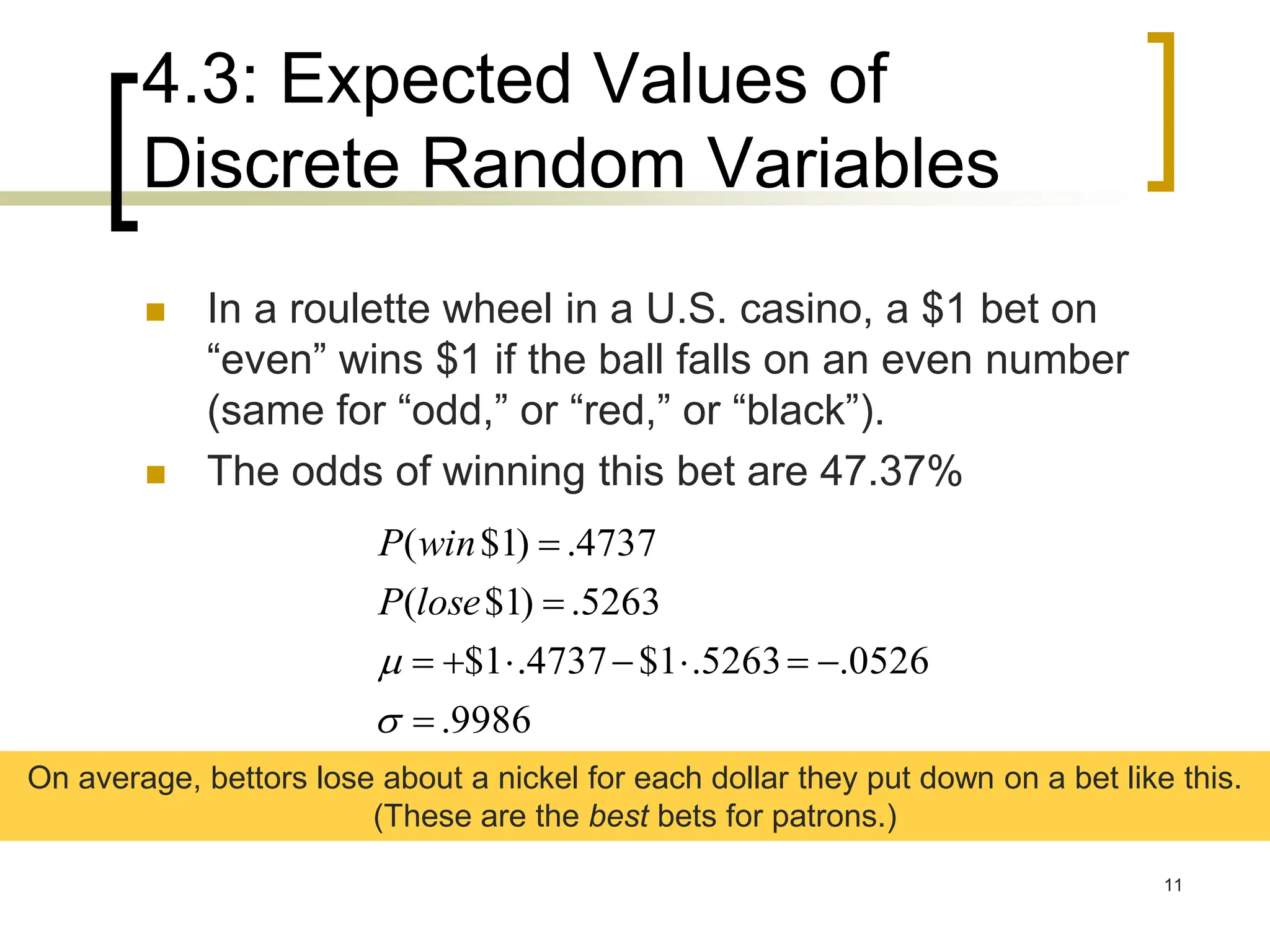 4.3: Expected Values of
Discrete Random Variables
11
 In a roulette wheel in a U.S. casino, a $1 bet on
“even” wins $1 if the ball falls on an even number
(same for “odd,” or “red,” or “black”).
 The odds of winning this bet are 47.37%
9986
.
0526
.
5263
.
1
$
4737
.
1
$
5263
.
)
1
$
(
4737
.
)
1
$
(












lose
P
win
P
On average, bettors lose about a nickel for each dollar they put down on a bet like this.
(These are the best bets for patrons.)
 