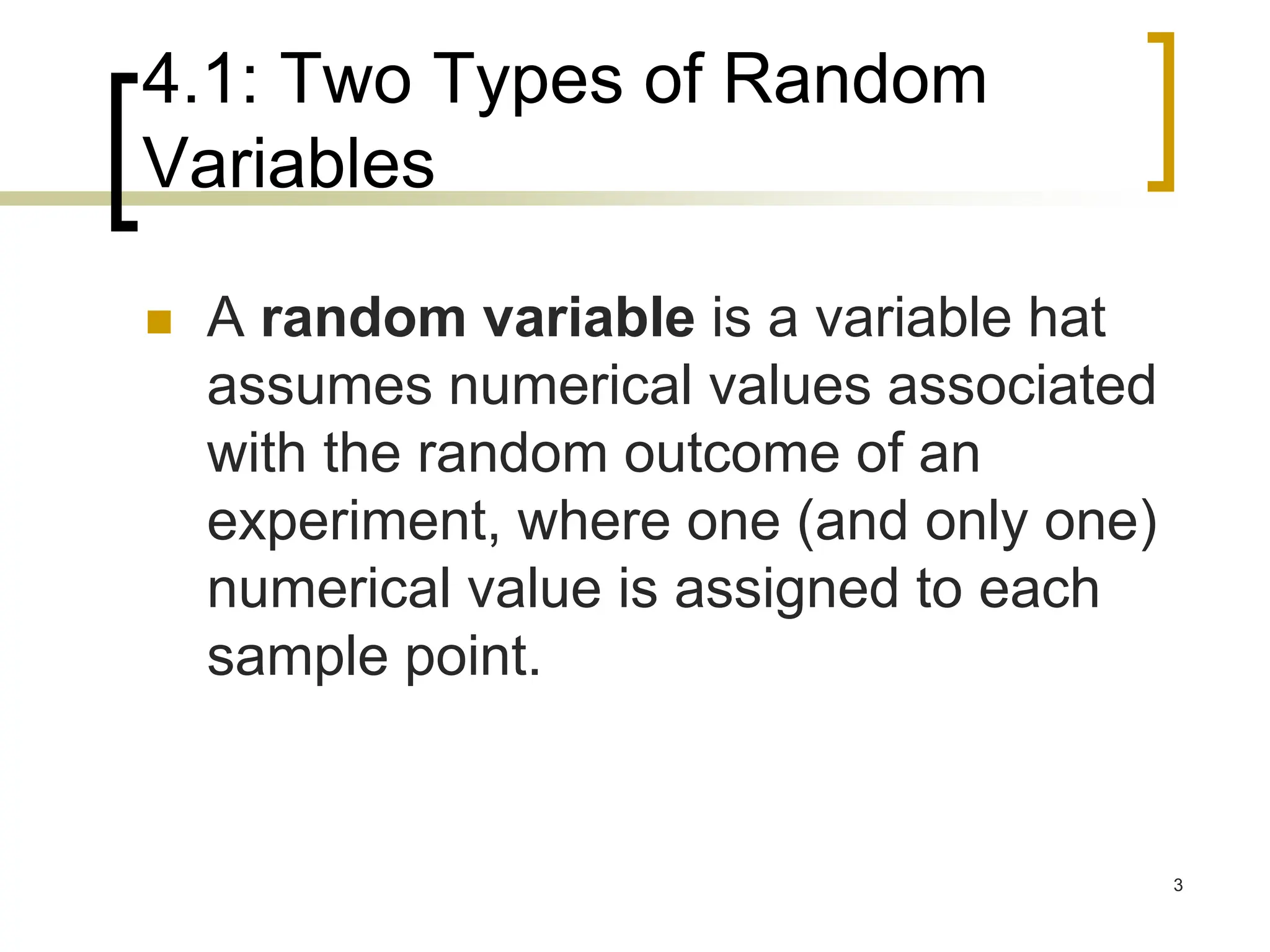 4.1: Two Types of Random
Variables
 A random variable is a variable hat
assumes numerical values associated
with the random outcome of an
experiment, where one (and only one)
numerical value is assigned to each
sample point.
3
 