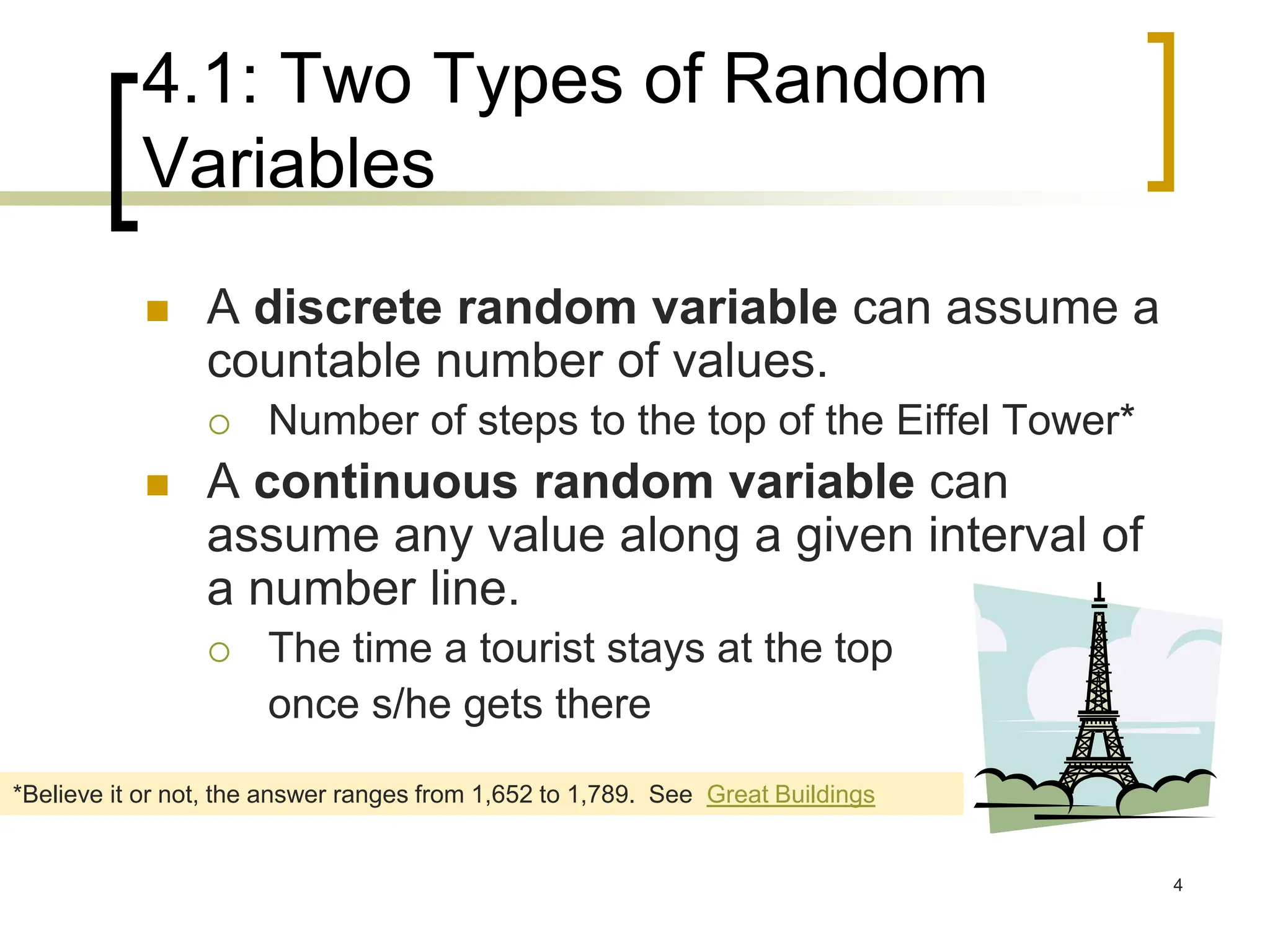4.1: Two Types of Random
Variables
 A discrete random variable can assume a
countable number of values.
 Number of steps to the top of the Eiffel Tower*
 A continuous random variable can
assume any value along a given interval of
a number line.
 The time a tourist stays at the top
once s/he gets there
*Believe it or not, the answer ranges from 1,652 to 1,789. See Great Buildings
4
 