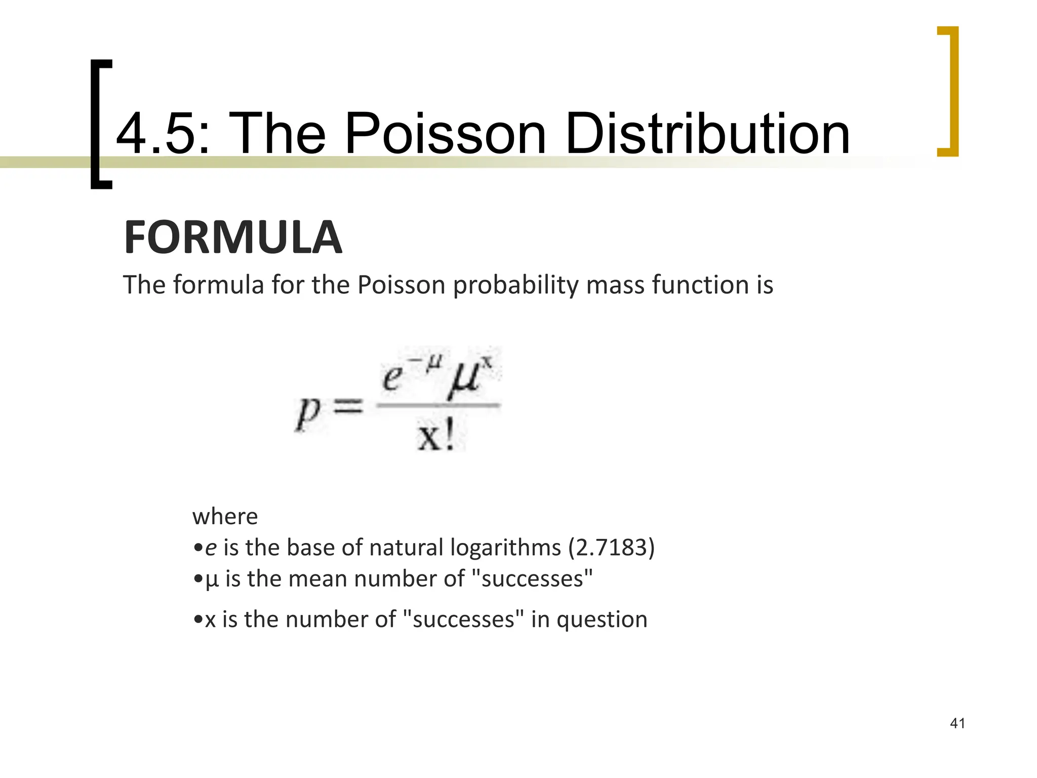 4.5: The Poisson Distribution
41
FORMULA
The formula for the Poisson probability mass function is
where
•e is the base of natural logarithms (2.7183)
•μ is the mean number of "successes"
•x is the number of "successes" in question
 