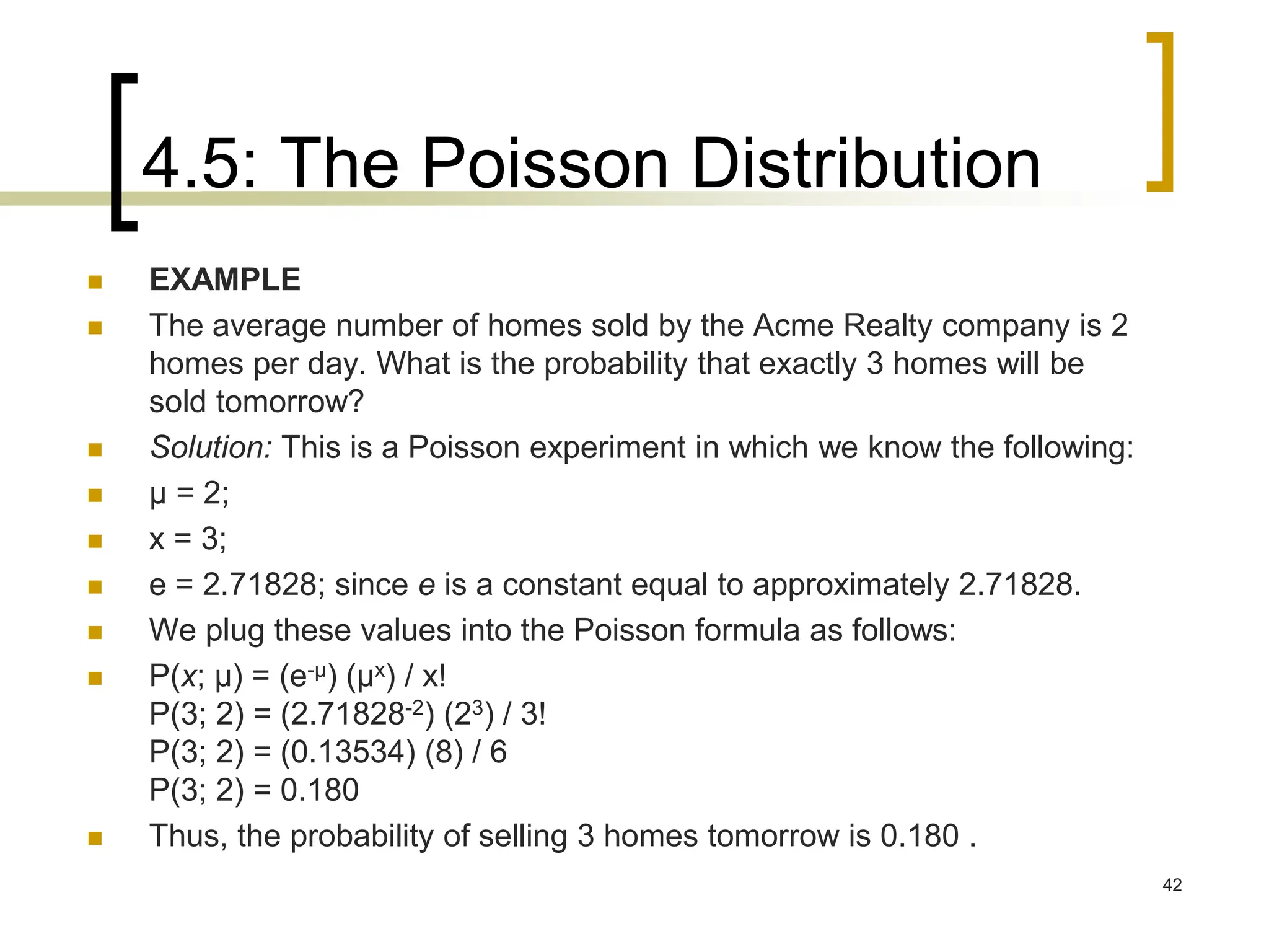 4.5: The Poisson Distribution
42
 EXAMPLE
 The average number of homes sold by the Acme Realty company is 2
homes per day. What is the probability that exactly 3 homes will be
sold tomorrow?
 Solution: This is a Poisson experiment in which we know the following:
 μ = 2;
 x = 3;
 e = 2.71828; since e is a constant equal to approximately 2.71828.
 We plug these values into the Poisson formula as follows:
 P(x; μ) = (e-μ) (μx) / x!
P(3; 2) = (2.71828-2) (23) / 3!
P(3; 2) = (0.13534) (8) / 6
P(3; 2) = 0.180
 Thus, the probability of selling 3 homes tomorrow is 0.180 .
 