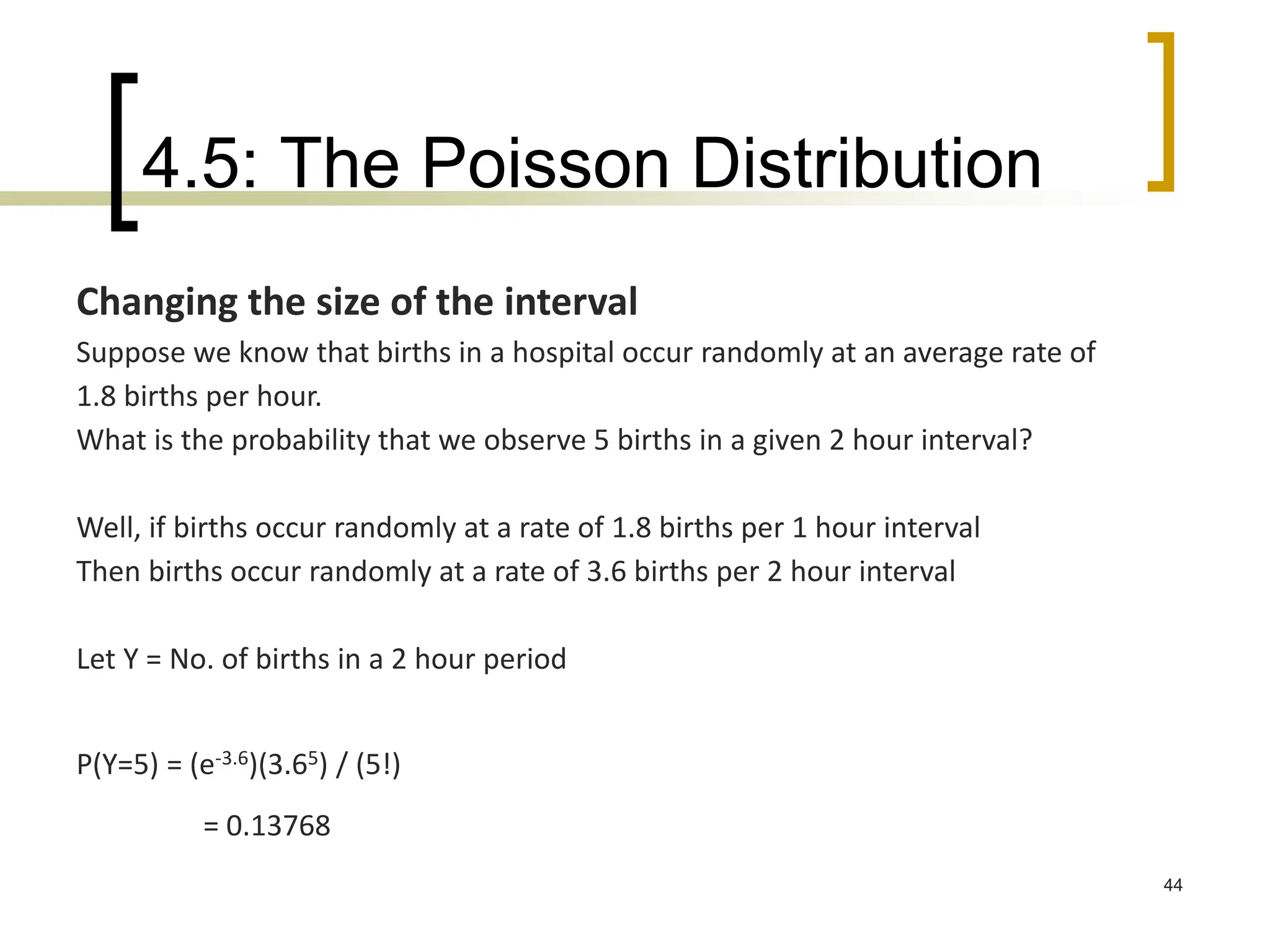4.5: The Poisson Distribution
44
Changing the size of the interval
Suppose we know that births in a hospital occur randomly at an average rate of
1.8 births per hour.
What is the probability that we observe 5 births in a given 2 hour interval?
Well, if births occur randomly at a rate of 1.8 births per 1 hour interval
Then births occur randomly at a rate of 3.6 births per 2 hour interval
Let Y = No. of births in a 2 hour period
P(Y=5) = (e-3.6)(3.65) / (5!)
= 0.13768
 