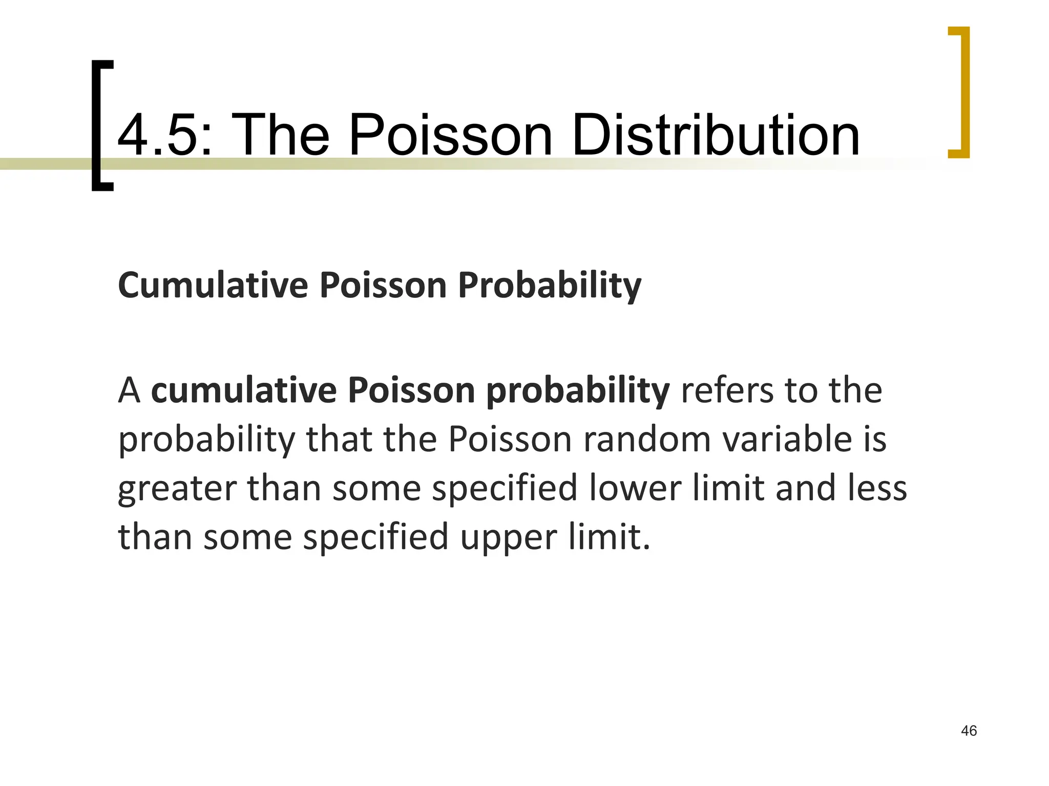 4.5: The Poisson Distribution
46
Cumulative Poisson Probability
A cumulative Poisson probability refers to the
probability that the Poisson random variable is
greater than some specified lower limit and less
than some specified upper limit.
 