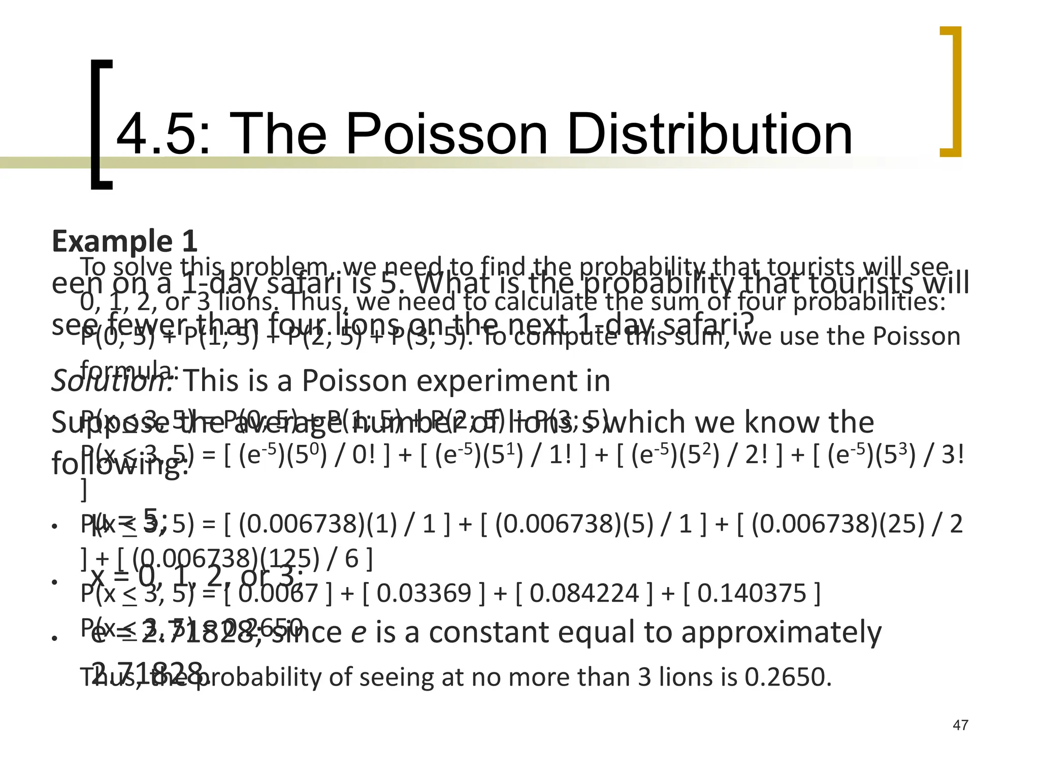 4.5: The Poisson Distribution
47
Example 1
een on a 1-day safari is 5. What is the probability that tourists will
see fewer than four lions on the next 1-day safari?
Solution: This is a Poisson experiment in
Suppose the average number of lions s which we know the
following:
 μ = 5;
 x = 0, 1, 2, or 3;
 e = 2.71828; since e is a constant equal to approximately
2.71828.
To solve this problem, we need to find the probability that tourists will see
0, 1, 2, or 3 lions. Thus, we need to calculate the sum of four probabilities:
P(0; 5) + P(1; 5) + P(2; 5) + P(3; 5). To compute this sum, we use the Poisson
formula:
P(x < 3, 5) = P(0; 5) + P(1; 5) + P(2; 5) + P(3; 5)
P(x < 3, 5) = [ (e-5)(50) / 0! ] + [ (e-5)(51) / 1! ] + [ (e-5)(52) / 2! ] + [ (e-5)(53) / 3!
]
P(x < 3, 5) = [ (0.006738)(1) / 1 ] + [ (0.006738)(5) / 1 ] + [ (0.006738)(25) / 2
] + [ (0.006738)(125) / 6 ]
P(x < 3, 5) = [ 0.0067 ] + [ 0.03369 ] + [ 0.084224 ] + [ 0.140375 ]
P(x < 3, 5) = 0.2650
Thus, the probability of seeing at no more than 3 lions is 0.2650.
 