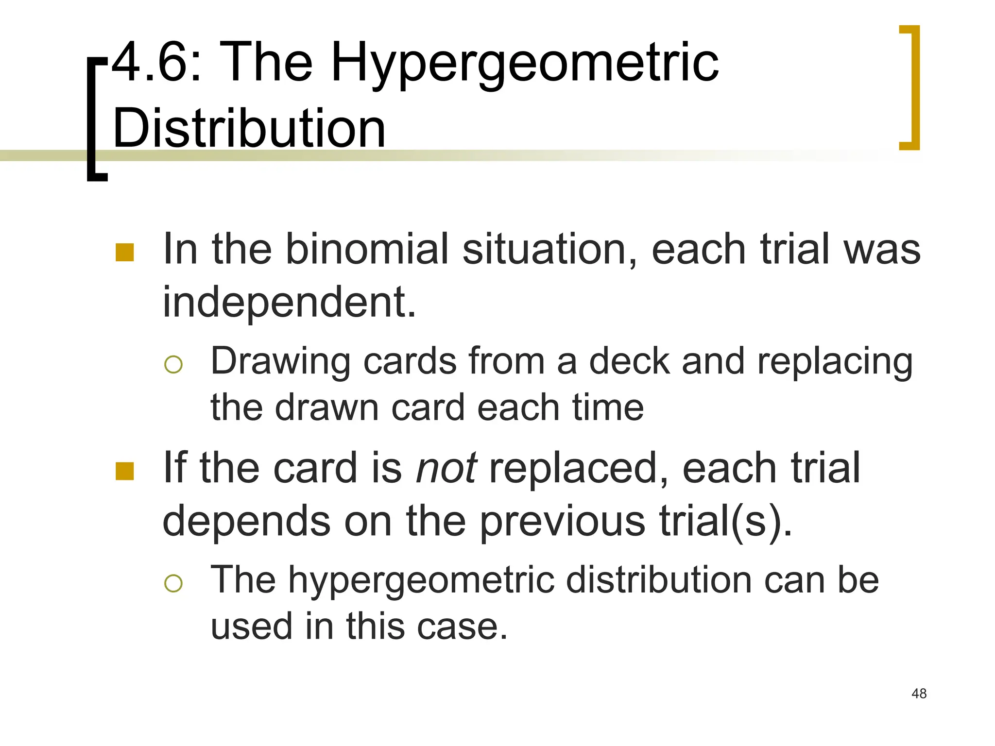 4.6: The Hypergeometric
Distribution
 In the binomial situation, each trial was
independent.
 Drawing cards from a deck and replacing
the drawn card each time
 If the card is not replaced, each trial
depends on the previous trial(s).
 The hypergeometric distribution can be
used in this case.
48
 