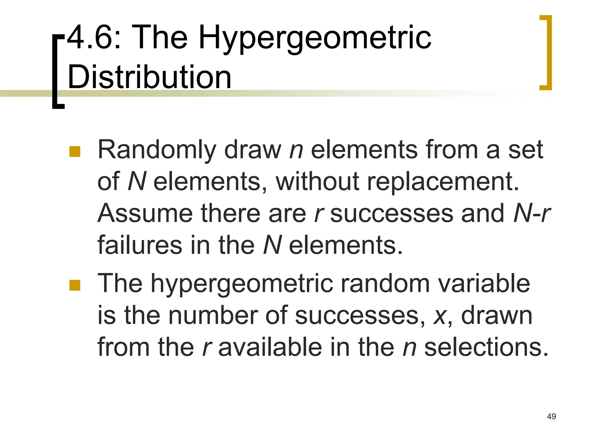 4.6: The Hypergeometric
Distribution
49
 Randomly draw n elements from a set
of N elements, without replacement.
Assume there are r successes and N-r
failures in the N elements.
 The hypergeometric random variable
is the number of successes, x, drawn
from the r available in the n selections.
 