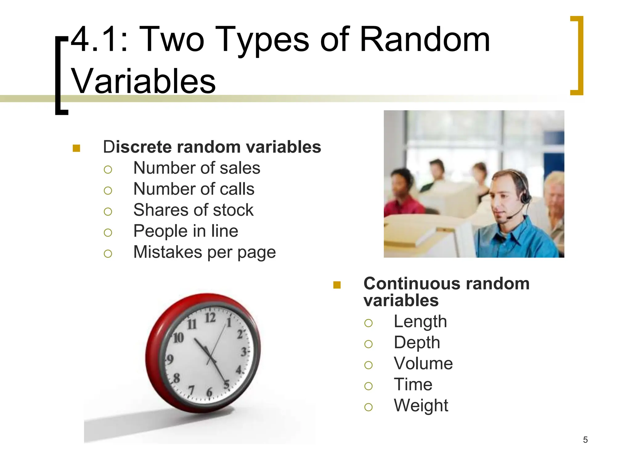 4.1: Two Types of Random
Variables
 Discrete random variables
 Number of sales
 Number of calls
 Shares of stock
 People in line
 Mistakes per page
 Continuous random
variables
 Length
 Depth
 Volume
 Time
 Weight
5
 