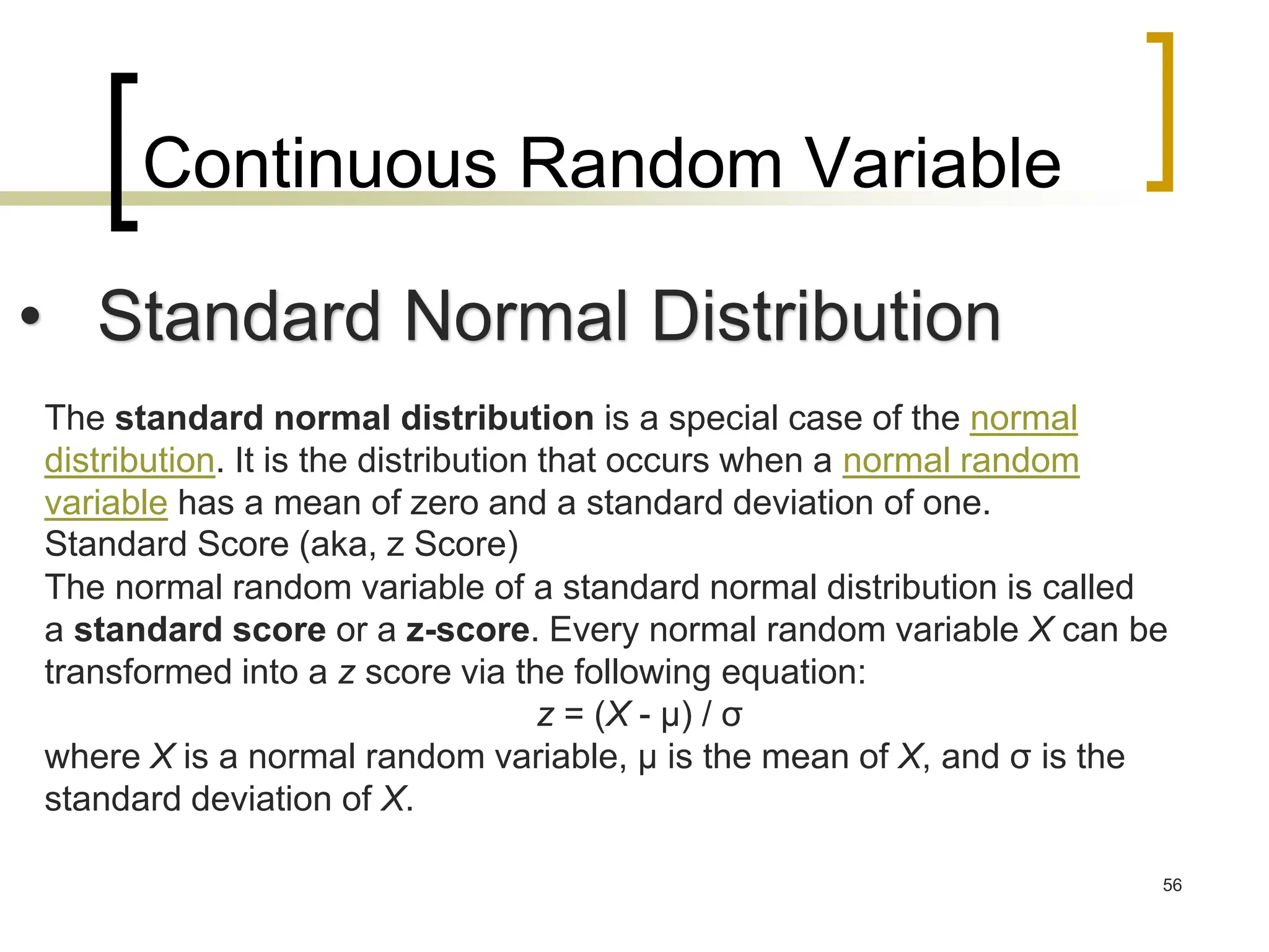 Continuous Random Variable
56
• Standard Normal Distribution
The standard normal distribution is a special case of the normal
distribution. It is the distribution that occurs when a normal random
variable has a mean of zero and a standard deviation of one.
Standard Score (aka, z Score)
The normal random variable of a standard normal distribution is called
a standard score or a z-score. Every normal random variable X can be
transformed into a z score via the following equation:
z = (X - μ) / σ
where X is a normal random variable, μ is the mean of X, and σ is the
standard deviation of X.
 