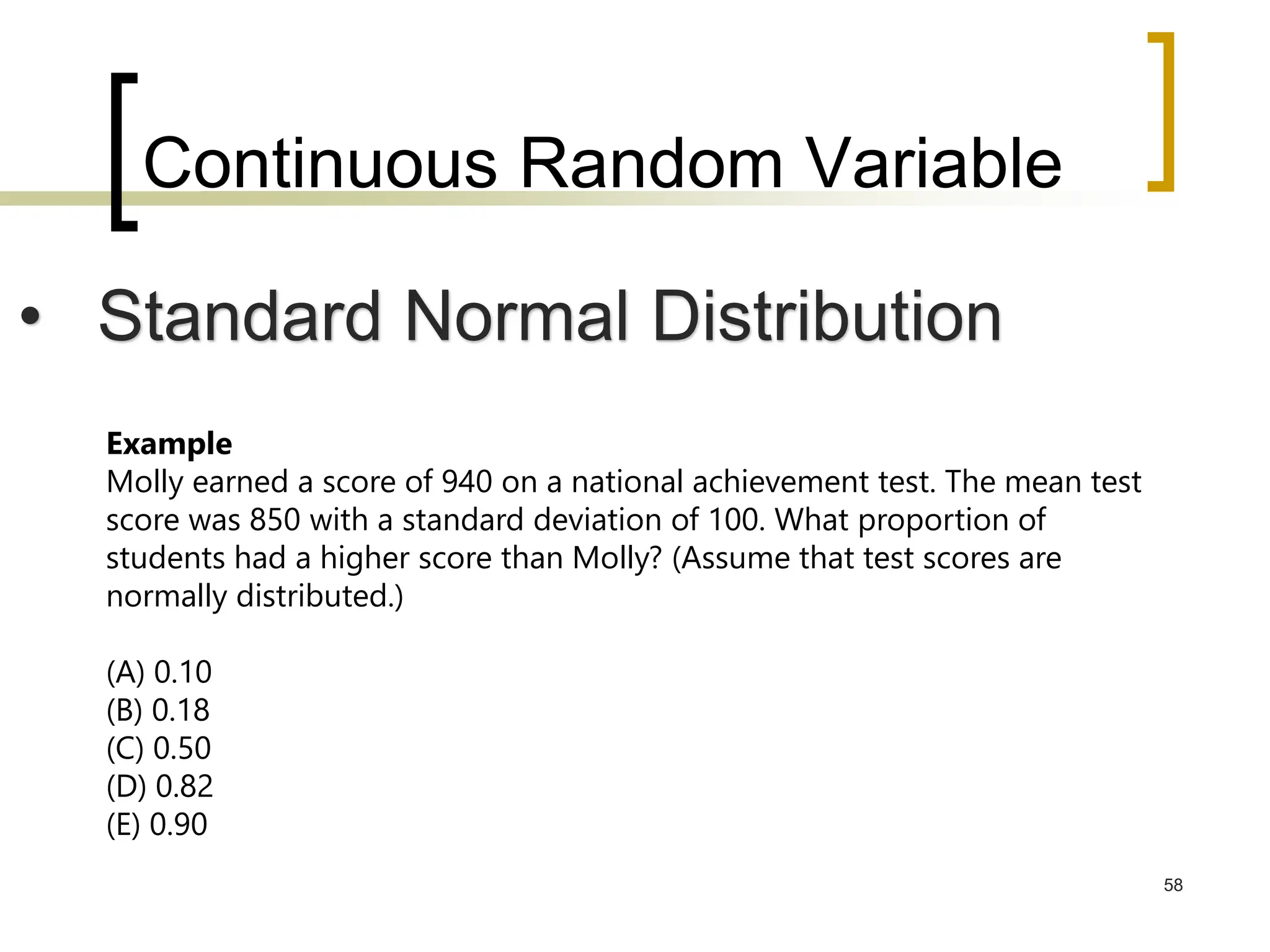 Continuous Random Variable
58
• Standard Normal Distribution
Example
Molly earned a score of 940 on a national achievement test. The mean test
score was 850 with a standard deviation of 100. What proportion of
students had a higher score than Molly? (Assume that test scores are
normally distributed.)
(A) 0.10
(B) 0.18
(C) 0.50
(D) 0.82
(E) 0.90
 