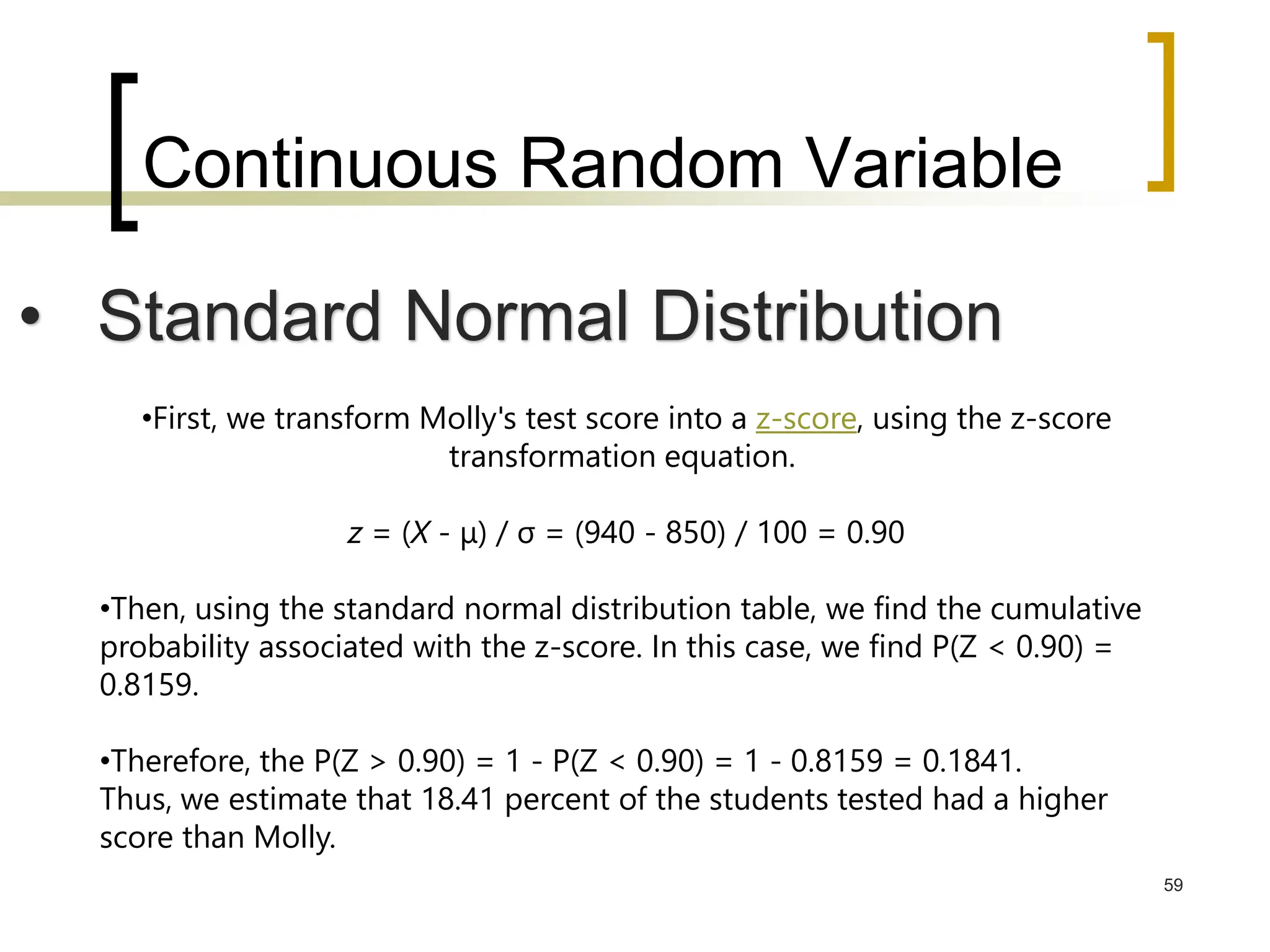 Continuous Random Variable
59
• Standard Normal Distribution
•First, we transform Molly's test score into a z-score, using the z-score
transformation equation.
z = (X - μ) / σ = (940 - 850) / 100 = 0.90
•Then, using the standard normal distribution table, we find the cumulative
probability associated with the z-score. In this case, we find P(Z < 0.90) =
0.8159.
•Therefore, the P(Z > 0.90) = 1 - P(Z < 0.90) = 1 - 0.8159 = 0.1841.
Thus, we estimate that 18.41 percent of the students tested had a higher
score than Molly.
 